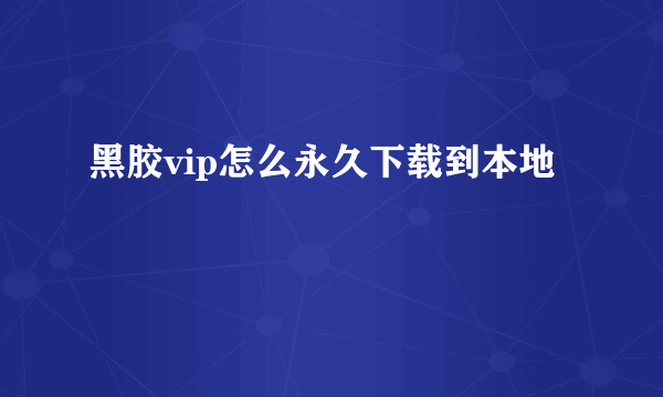 黑胶vip怎么永久下载到本地