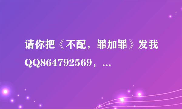 请你把《不配，罪加罪》发我QQ864792569，谢谢~~~~