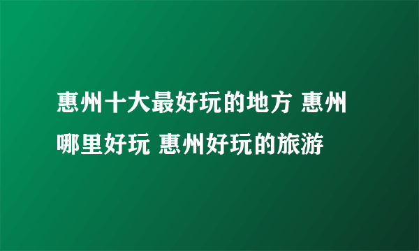 惠州十大最好玩的地方 惠州哪里好玩 惠州好玩的旅游