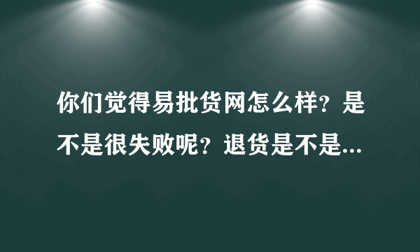 你们觉得易批货网怎么样？是不是很失败呢？退货是不是也遇到不给退，不理睬呢？