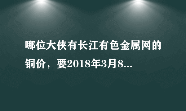 哪位大侠有长江有色金属网的铜价，要2018年3月8日长江现货1#铜的均价，谢谢，帮忙截个图。