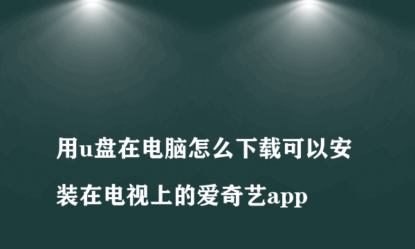 
用u盘在电脑怎么下载可以安装在电视上的爱奇艺app
