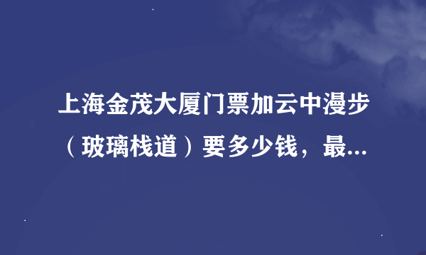 上海金茂大厦门票加云中漫步（玻璃栈道）要多少钱，最新的价格，最近想去玩玩