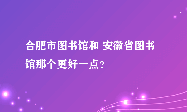 合肥市图书馆和 安徽省图书馆那个更好一点？