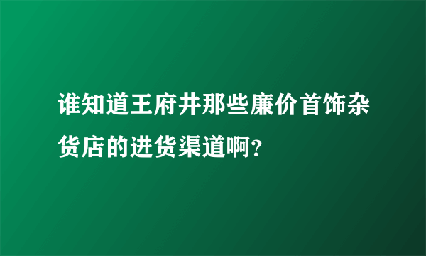 谁知道王府井那些廉价首饰杂货店的进货渠道啊？