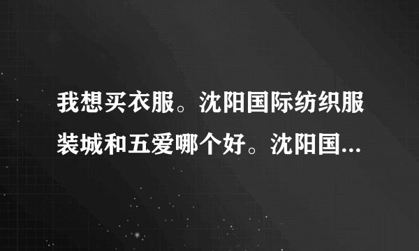 我想买衣服。沈阳国际纺织服装城和五爱哪个好。沈阳国际纺织服装城人多吗。都是早上几点开门呢，