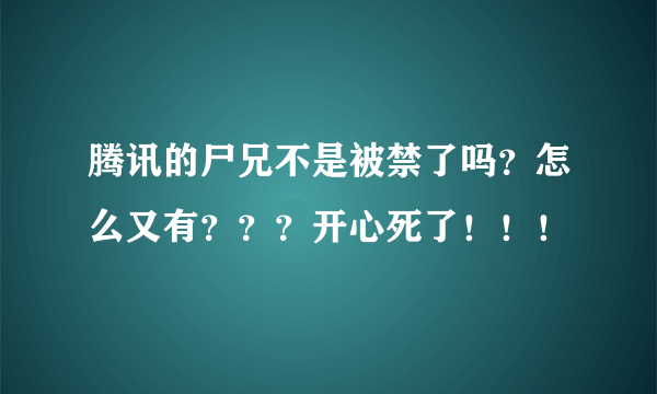 腾讯的尸兄不是被禁了吗？怎么又有？？？开心死了！！！