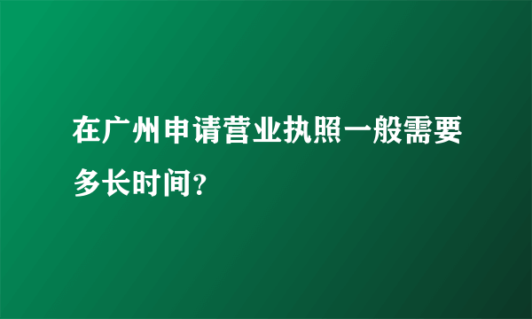 在广州申请营业执照一般需要多长时间？