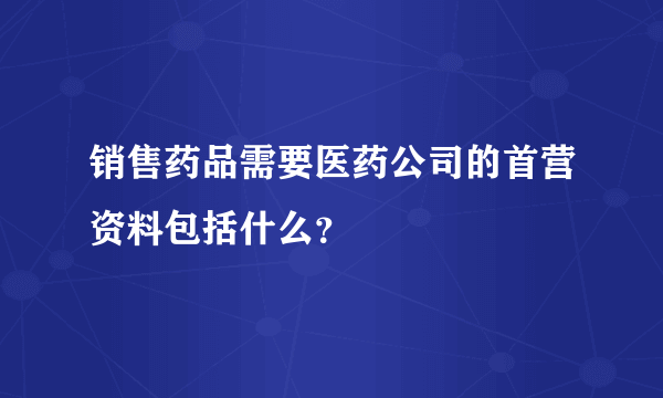 销售药品需要医药公司的首营资料包括什么？