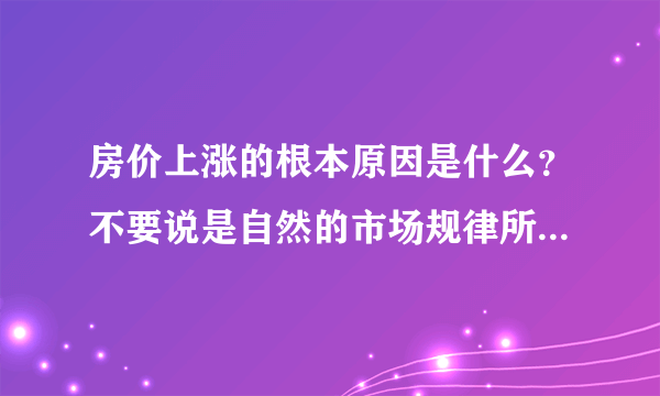 房价上涨的根本原因是什么？不要说是自然的市场规律所致，根本原因？？？