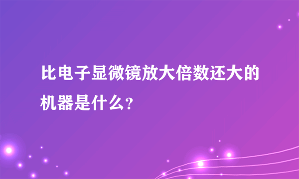 比电子显微镜放大倍数还大的机器是什么？