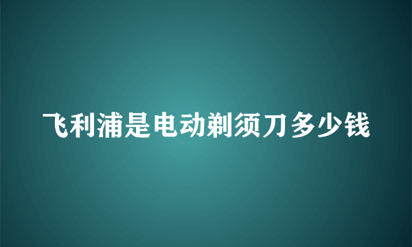 飞利浦是电动剃须刀多少钱