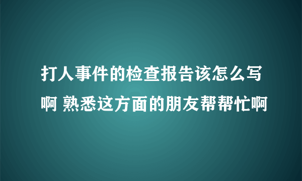 打人事件的检查报告该怎么写啊 熟悉这方面的朋友帮帮忙啊