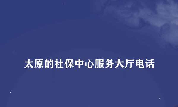 
太原的社保中心服务大厅电话
