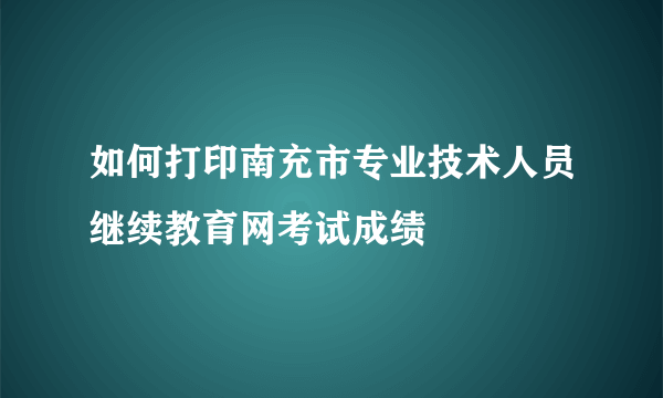 如何打印南充市专业技术人员继续教育网考试成绩