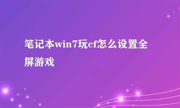 笔记本win7玩cf怎么设置全屏游戏