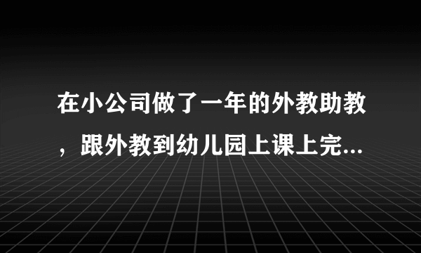 在小公司做了一年的外教助教，跟外教到幼儿园上课上完就走那种，很轻松工资就2000 去年年底辞职去市