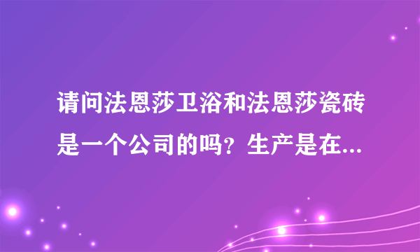 请问法恩莎卫浴和法恩莎瓷砖是一个公司的吗？生产是在一起的吗？