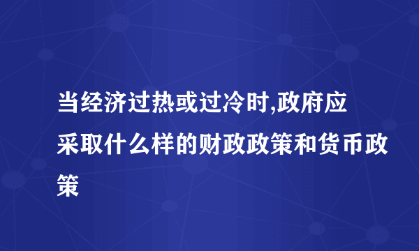 当经济过热或过冷时,政府应采取什么样的财政政策和货币政策