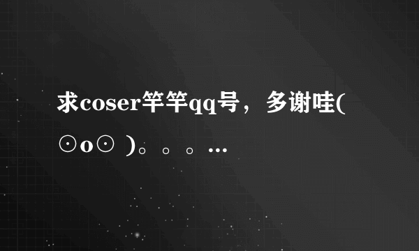 求coser竿竿qq号，多谢哇( ⊙o⊙ )。。。。。大恩不于言谢。。。。