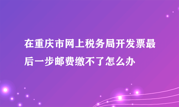 在重庆市网上税务局开发票最后一步邮费缴不了怎么办