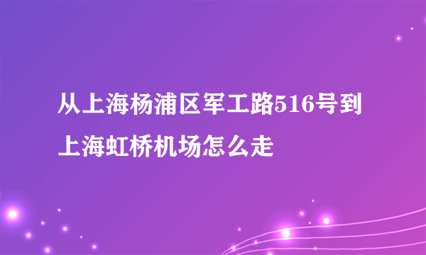 从上海杨浦区军工路516号到上海虹桥机场怎么走