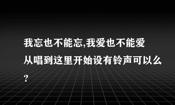 我忘也不能忘,我爱也不能爱从唱到这里开始设有铃声可以么？