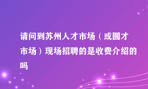 请问到苏州人才市场（或圆才市场）现场招聘的是收费介绍的吗