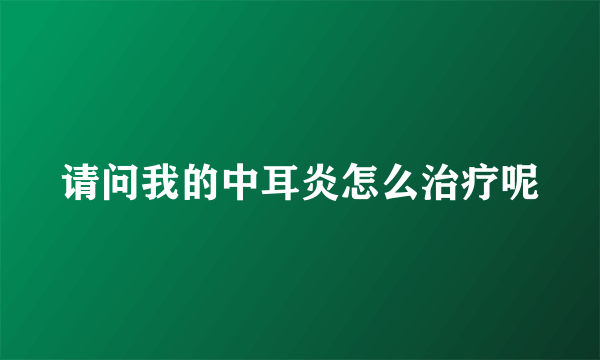 请问我的中耳炎怎么治疗呢