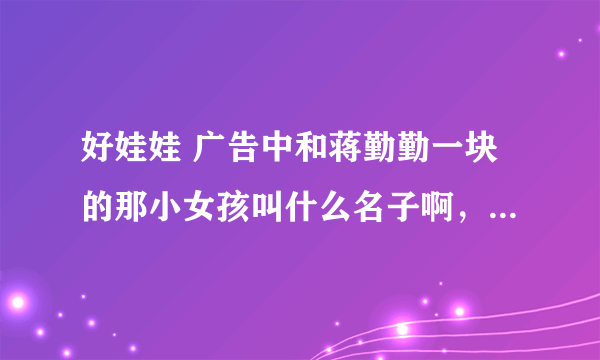 好娃娃 广告中和蒋勤勤一块的那小女孩叫什么名子啊，就是说妈妈我爱你那个