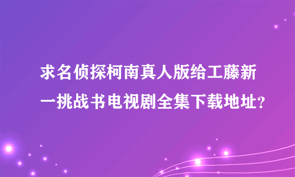 求名侦探柯南真人版给工藤新一挑战书电视剧全集下载地址？