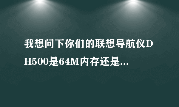 我想问下你们的联想导航仪DH500是64M内存还是128内存？我买的只有64M，你们网上的数据不是有128M吗