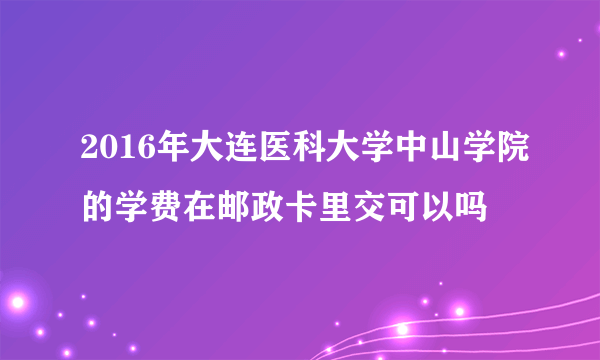 2016年大连医科大学中山学院的学费在邮政卡里交可以吗