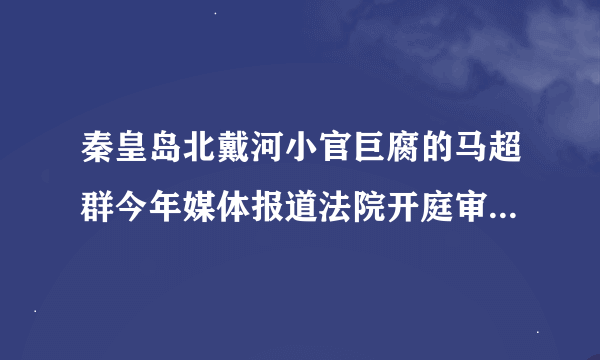 秦皇岛北戴河小官巨腐的马超群今年媒体报道法院开庭审理，怎么宣判的呢？怎么不见媒体报道了呢？