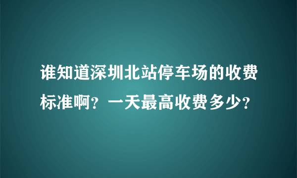 谁知道深圳北站停车场的收费标准啊？一天最高收费多少？