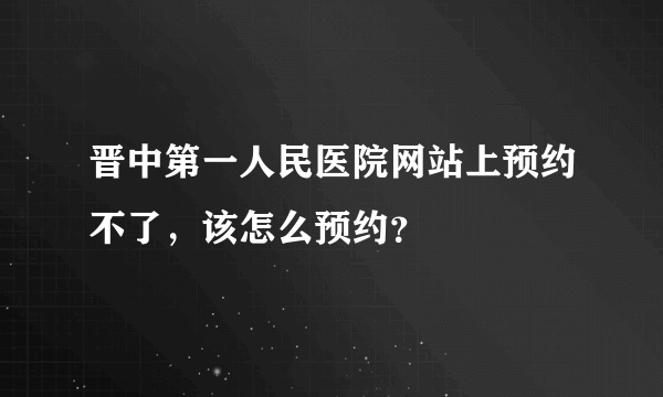 晋中第一人民医院网站上预约不了，该怎么预约？