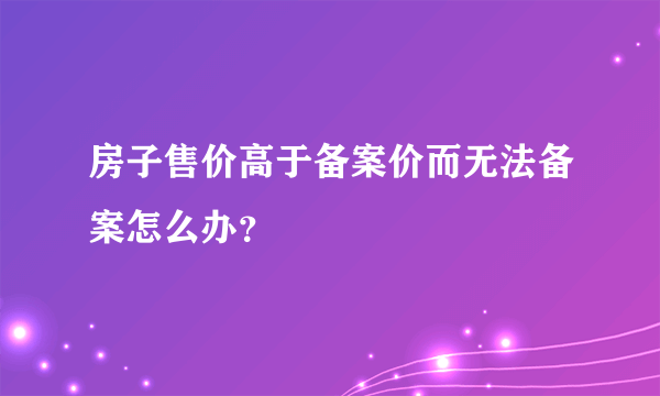 房子售价高于备案价而无法备案怎么办？