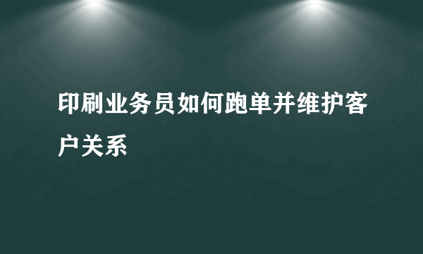 印刷业务员如何跑单并维护客户关系