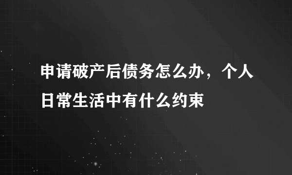 申请破产后债务怎么办，个人日常生活中有什么约束