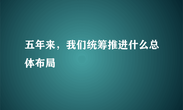 五年来，我们统筹推进什么总体布局