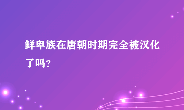 鲜卑族在唐朝时期完全被汉化了吗？