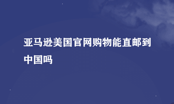 亚马逊美国官网购物能直邮到中国吗