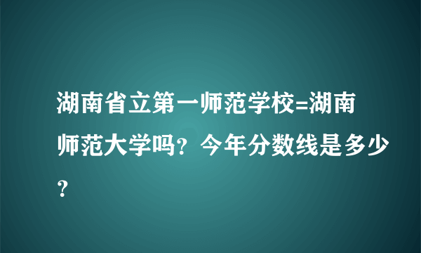 湖南省立第一师范学校=湖南师范大学吗？今年分数线是多少？