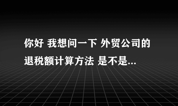 你好 我想问一下 外贸公司的退税额计算方法 是不是从工厂进货的不含税价*退税率呢？