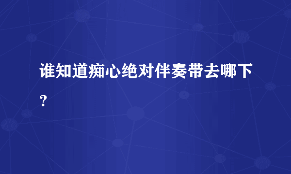 谁知道痴心绝对伴奏带去哪下？