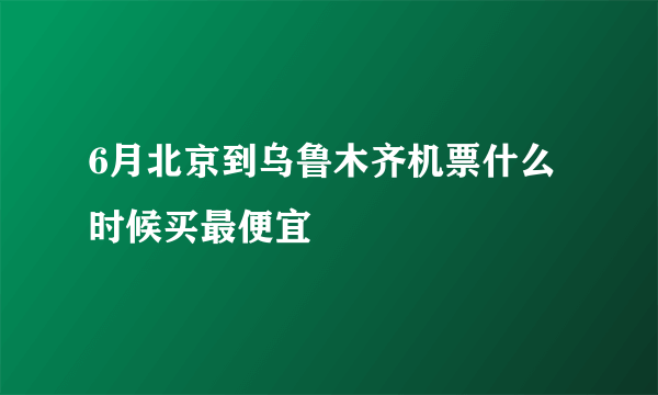 6月北京到乌鲁木齐机票什么时候买最便宜