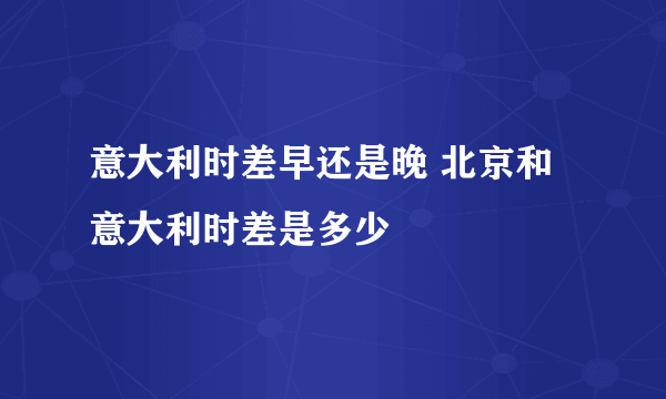 意大利时差早还是晚 北京和意大利时差是多少