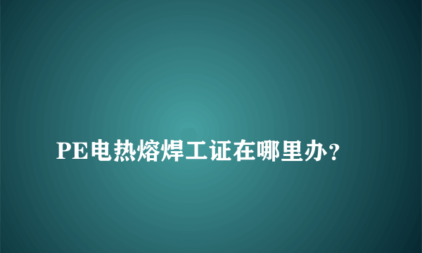 
PE电热熔焊工证在哪里办？
