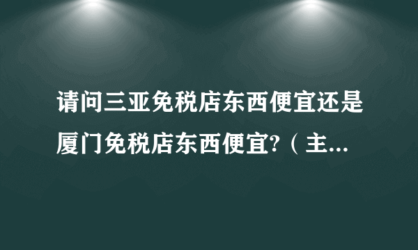 请问三亚免税店东西便宜还是厦门免税店东西便宜?（主要看化妆品和护肤品）