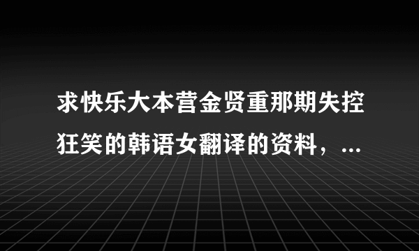 求快乐大本营金贤重那期失控狂笑的韩语女翻译的资料，好搞笑的姐姐啊